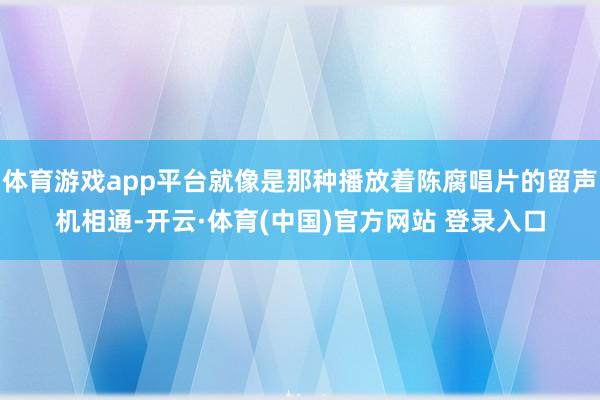 体育游戏app平台就像是那种播放着陈腐唱片的留声机相通-开云·体育(中国)官方网站 登录入口