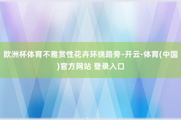 欧洲杯体育不雅赏性花卉环绕路旁-开云·体育(中国)官方网站 登录入口