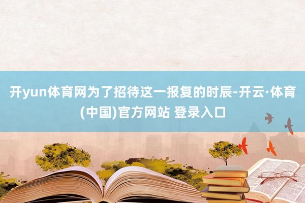 开yun体育网为了招待这一报复的时辰-开云·体育(中国)官方网站 登录入口