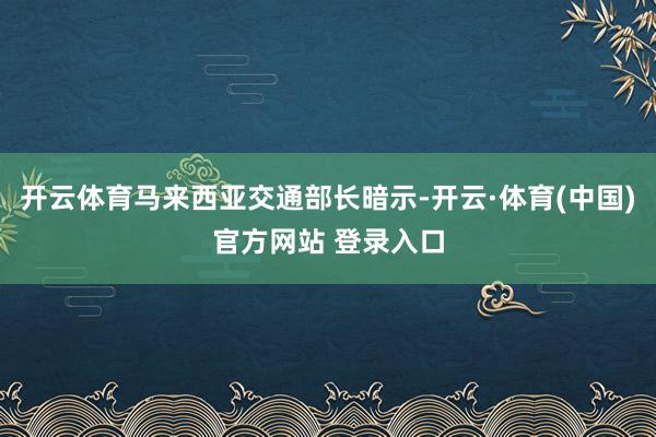 开云体育马来西亚交通部长暗示-开云·体育(中国)官方网站 登录入口