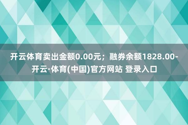 开云体育卖出金额0.00元；融券余额1828.00-开云·体育(中国)官方网站 登录入口