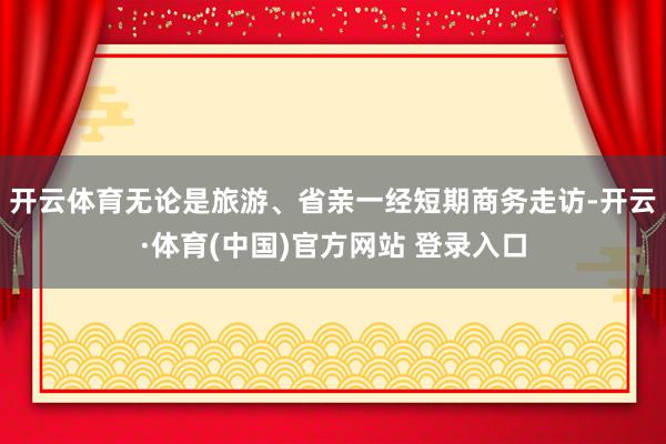 开云体育无论是旅游、省亲一经短期商务走访-开云·体育(中国)官方网站 登录入口