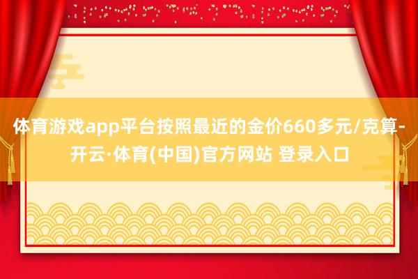 体育游戏app平台按照最近的金价660多元/克算-开云·体育(中国)官方网站 登录入口